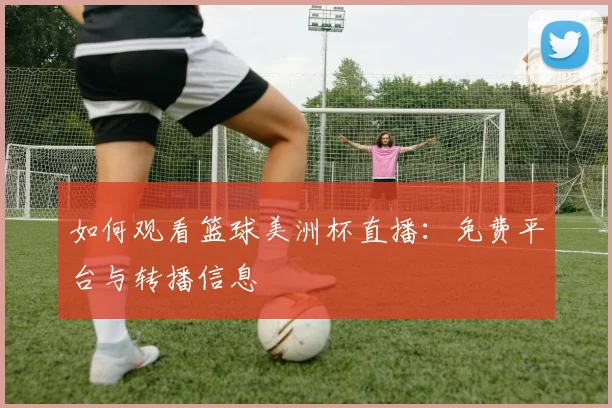 如何观看篮球美洲杯直播：免费平台与转播信息