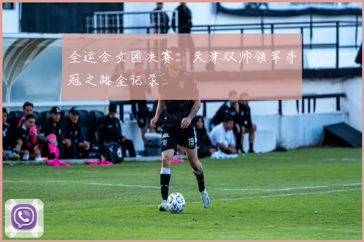 全运会女团决赛：天津双帅领军夺冠之路全记录