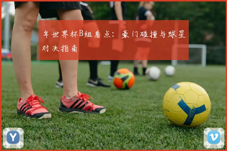 年世界杯B组看点：豪门碰撞与球星对决指南