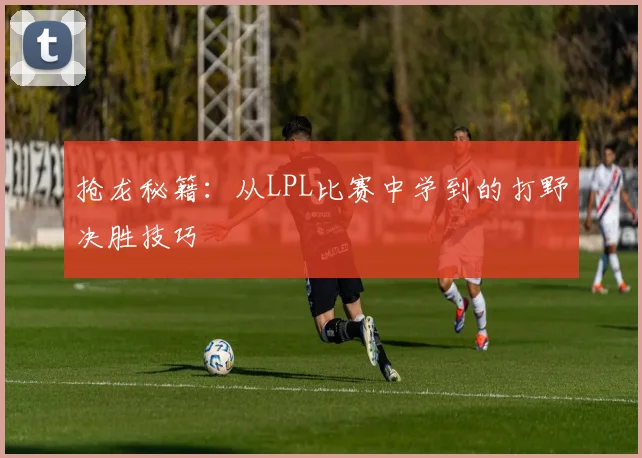 抢龙秘籍：从LPL比赛中学到的打野决胜技巧