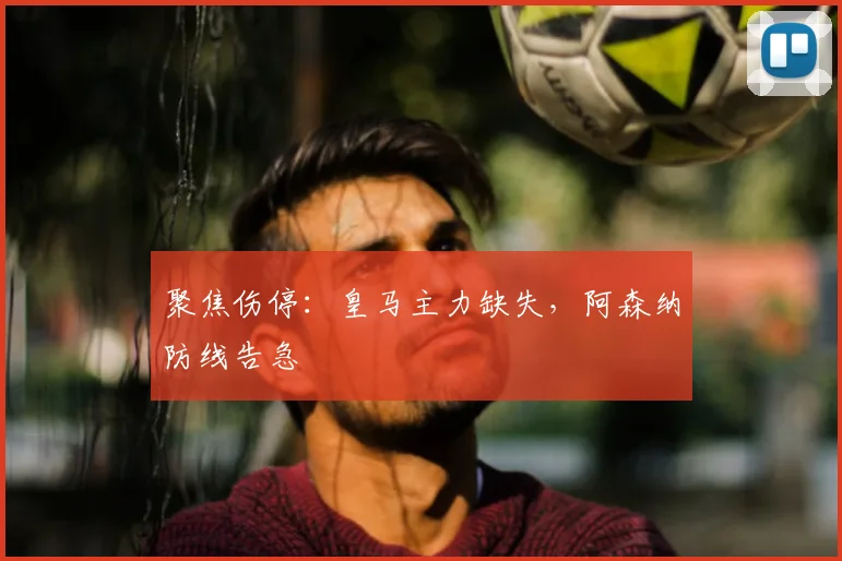 聚焦伤停：皇马主力缺失，阿森纳防线告急