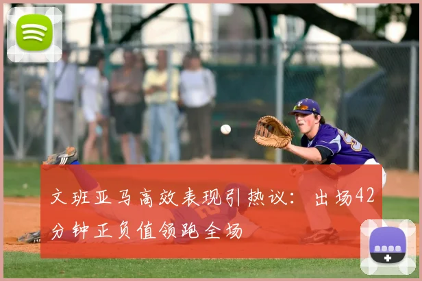 文班亚马高效表现引热议：出场42分钟正负值领跑全场