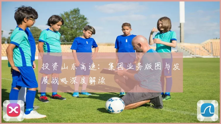 投资山东高速：集团业务版图与发展战略深度解读
