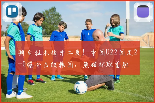 拜合拉木梅开二度！中国U22国足2-0爆冷击败韩国，熊猫杯取首胜