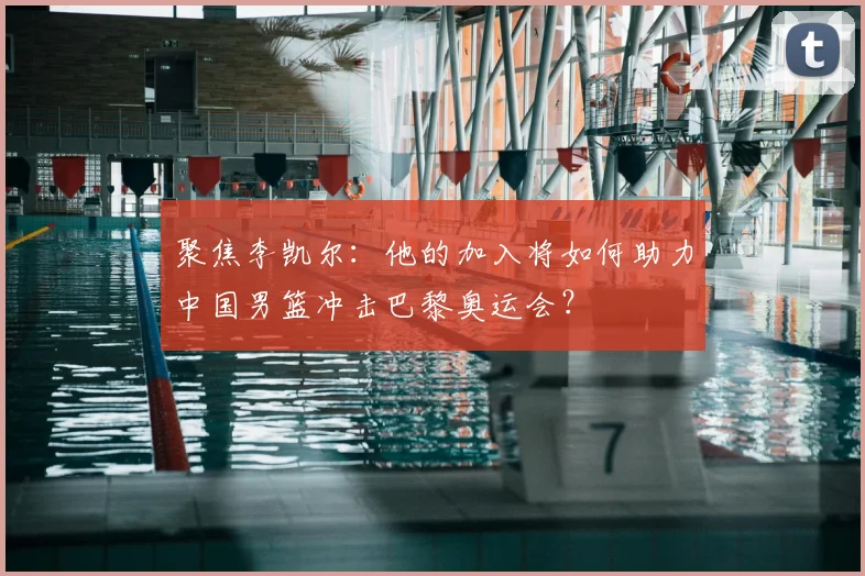 聚焦李凯尔：他的加入将如何助力中国男篮冲击巴黎奥运会？