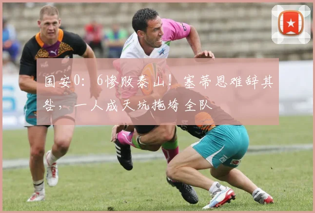 国安0：6惨败泰山！塞蒂恩难辞其咎，一人成天坑拖垮全队