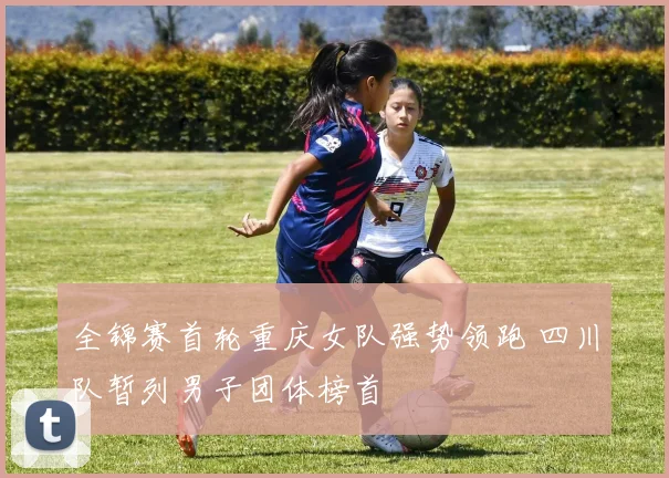 全锦赛首轮重庆女队强势领跑 四川队暂列男子团体榜首