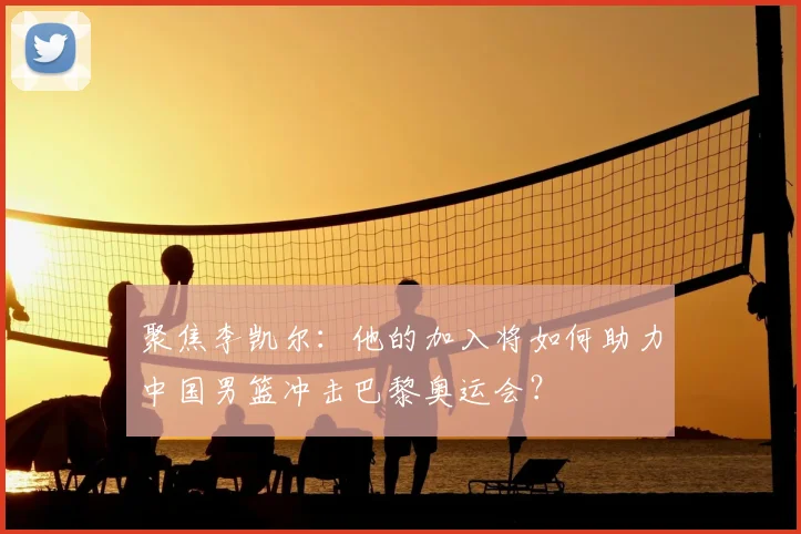 聚焦李凯尔：他的加入将如何助力中国男篮冲击巴黎奥运会？